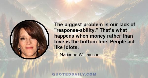 The biggest problem is our lack of response-ability. That’s what happens when money rather than love is the bottom line. People act like idiots.