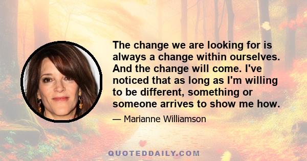 The change we are looking for is always a change within ourselves. And the change will come. I've noticed that as long as I'm willing to be different, something or someone arrives to show me how.