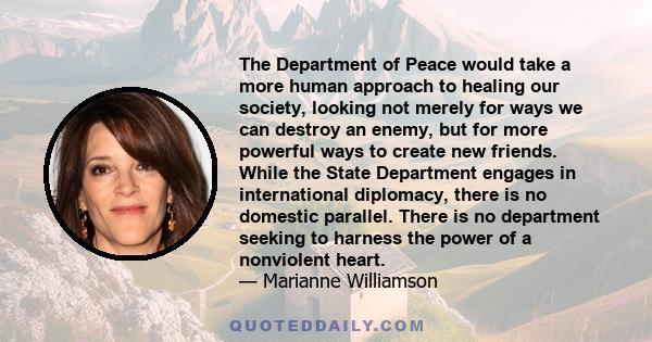 The Department of Peace would take a more human approach to healing our society, looking not merely for ways we can destroy an enemy, but for more powerful ways to create new friends. While the State Department engages