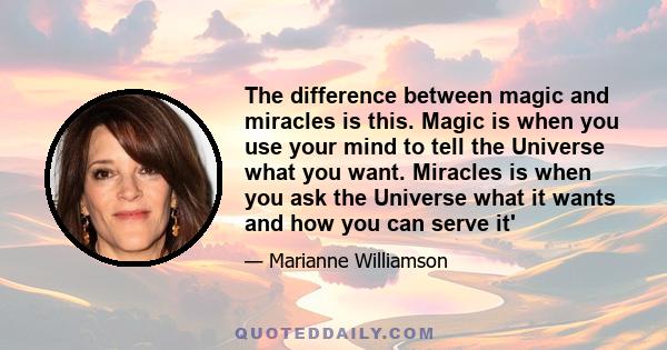 The difference between magic and miracles is this. Magic is when you use your mind to tell the Universe what you want. Miracles is when you ask the Universe what it wants and how you can serve it'