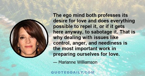 The ego mind both professes its desire for love and does everything possible to repel it, or if it gets here anyway, to sabotage it. That is why dealing with issues like control, anger, and neediness is the most