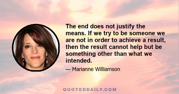 The end does not justify the means. If we try to be someone we are not in order to achieve a result, then the result cannot help but be something other than what we intended.