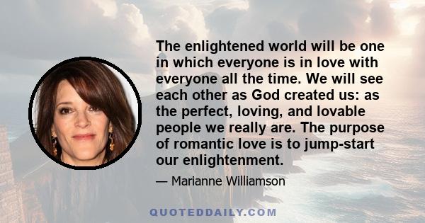 The enlightened world will be one in which everyone is in love with everyone all the time. We will see each other as God created us: as the perfect, loving, and lovable people we really are. The purpose of romantic love 