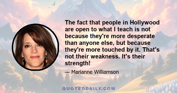 The fact that people in Hollywood are open to what I teach is not because they're more desperate than anyone else, but because they're more touched by it. That's not their weakness. It's their strength!