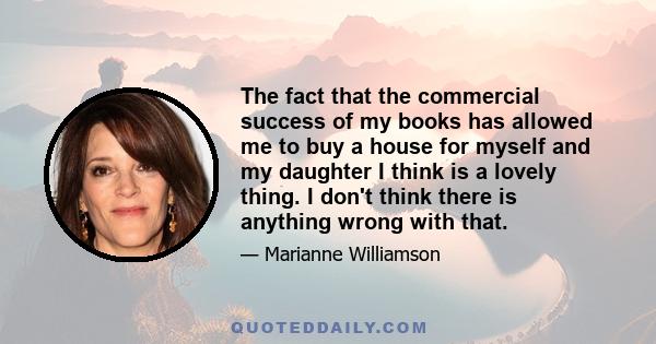 The fact that the commercial success of my books has allowed me to buy a house for myself and my daughter I think is a lovely thing. I don't think there is anything wrong with that.