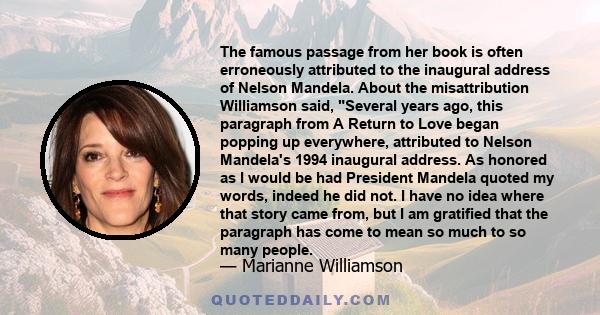 The famous passage from her book is often erroneously attributed to the inaugural address of Nelson Mandela. About the misattribution Williamson said, Several years ago, this paragraph from A Return to Love began