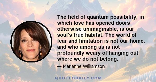 The field of quantum possibility, in which love has opened doors otherwise unimaginable, is our soul's true habitat. The world of fear and limitation is not our home, and who among us is not profoundly weary of hanging