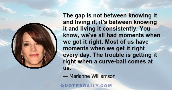 The gap is not between knowing it and living it, it's between knowing it and living it consistently. You know, we've all had moments when we got it right. Most of us have moments when we get it right every day. The