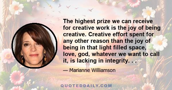 The highest prize we can receive for creative work is the joy of being creative. Creative effort spent for any other reason than the joy of being in that light filled space, love, god, whatever we want to call it, is