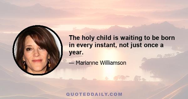 The holy child is waiting to be born in every instant, not just once a year.