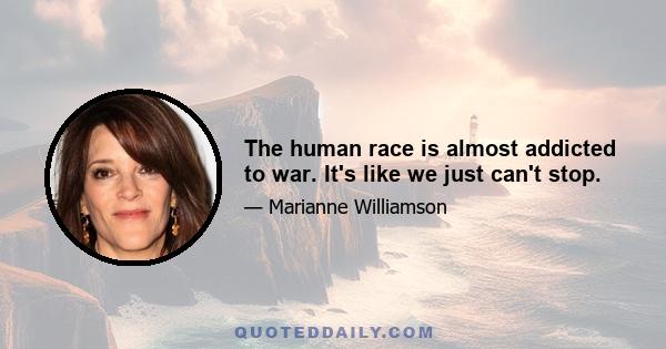 The human race is almost addicted to war. It's like we just can't stop.