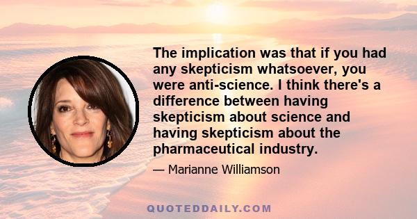 The implication was that if you had any skepticism whatsoever, you were anti-science. I think there's a difference between having skepticism about science and having skepticism about the pharmaceutical industry.