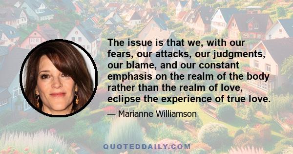 The issue is that we, with our fears, our attacks, our judgments, our blame, and our constant emphasis on the realm of the body rather than the realm of love, eclipse the experience of true love.