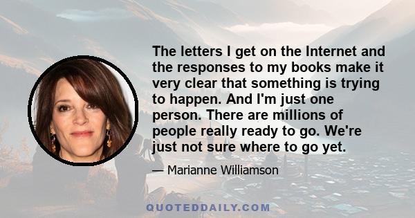 The letters I get on the Internet and the responses to my books make it very clear that something is trying to happen. And I'm just one person. There are millions of people really ready to go. We're just not sure where