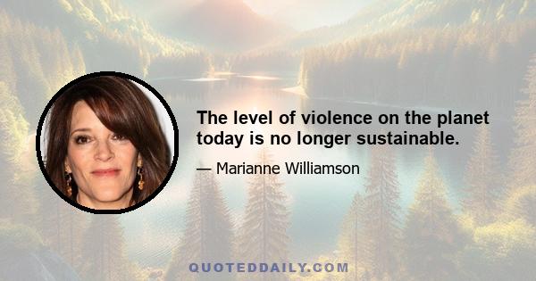 The level of violence on the planet today is no longer sustainable.