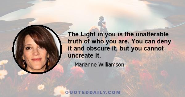 The Light in you is the unalterable truth of who you are. You can deny it and obscure it, but you cannot uncreate it.