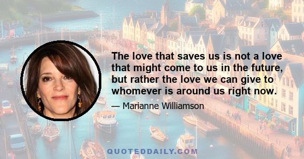 The love that saves us is not a love that might come to us in the future, but rather the love we can give to whomever is around us right now.