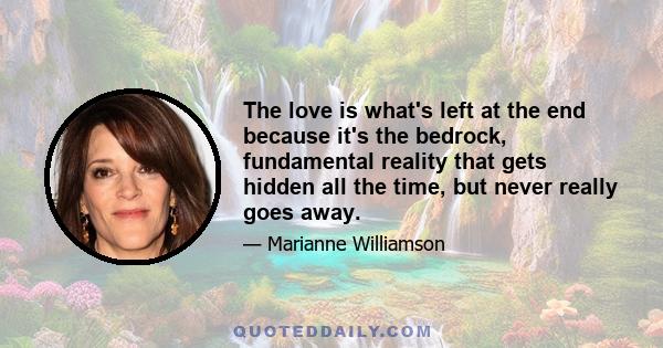 The love is what's left at the end because it's the bedrock, fundamental reality that gets hidden all the time, but never really goes away.