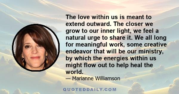 The love within us is meant to extend outward. The closer we grow to our inner light, we feel a natural urge to share it. We all long for meaningful work, some creative endeavor that will be our ministry, by which the