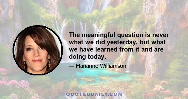 The meaningful question is never what we did yesterday, but what we have learned from it and are doing today.