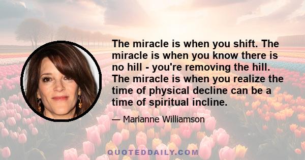 The miracle is when you shift. The miracle is when you know there is no hill - you're removing the hill. The miracle is when you realize the time of physical decline can be a time of spiritual incline.