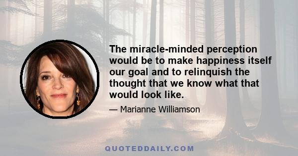 The miracle-minded perception would be to make happiness itself our goal and to relinquish the thought that we know what that would look like.