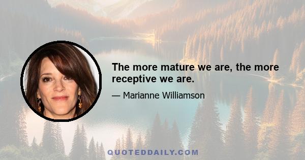 The more mature we are, the more receptive we are.