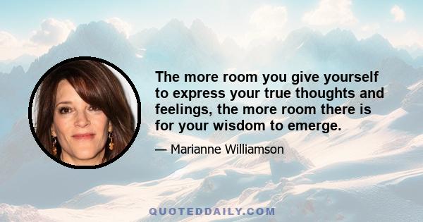 The more room you give yourself to express your true thoughts and feelings, the more room there is for your wisdom to emerge.