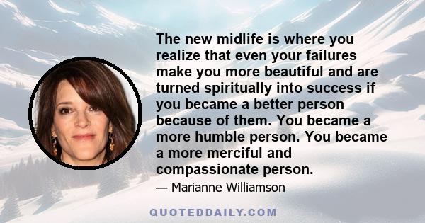 The new midlife is where you realize that even your failures make you more beautiful and are turned spiritually into success if you became a better person because of them. You became a more humble person. You became a