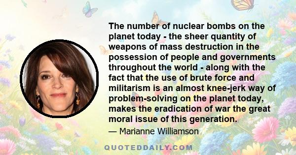 The number of nuclear bombs on the planet today - the sheer quantity of weapons of mass destruction in the possession of people and governments throughout the world - along with the fact that the use of brute force and