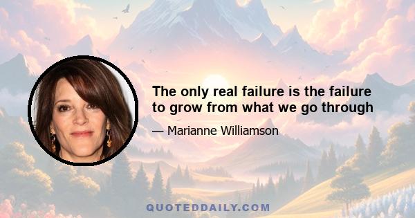 The only real failure is the failure to grow from what we go through