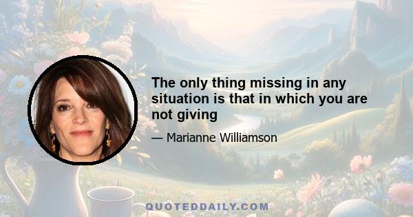 The only thing missing in any situation is that in which you are not giving