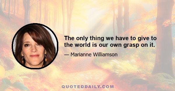 The only thing we have to give to the world is our own grasp on it.