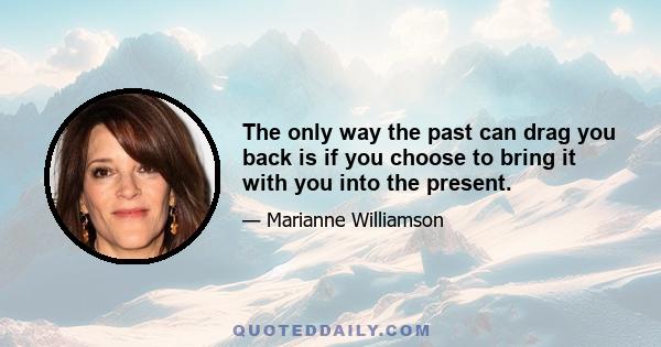 The only way the past can drag you back is if you choose to bring it with you into the present.