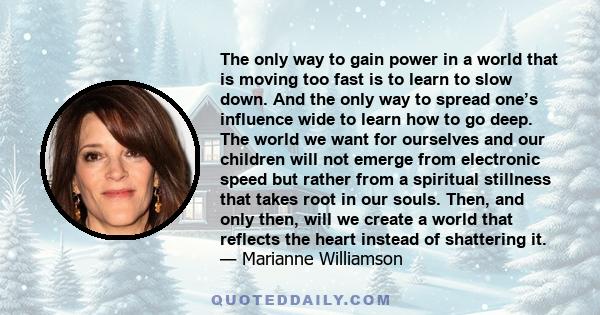 The only way to gain power in a world that is moving too fast is to learn to slow down. And the only way to spread one’s influence wide to learn how to go deep. The world we want for ourselves and our children will not