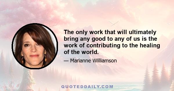 The only work that will ultimately bring any good to any of us is the work of contributing to the healing of the world.