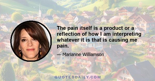 The pain itself is a product or a reflection of how I am interpreting whatever it is that is causing me pain.