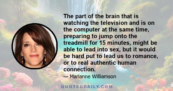 The part of the brain that is watching the television and is on the computer at the same time, preparing to jump onto the treadmill for 15 minutes, might be able to lead into sex, but it would be hard put to lead us to