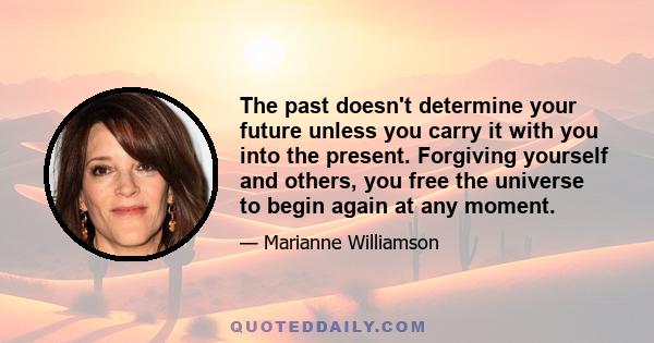 The past doesn't determine your future unless you carry it with you into the present. Forgiving yourself and others, you free the universe to begin again at any moment.