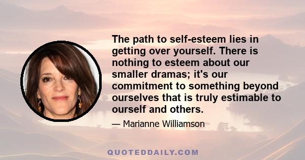 The path to self-esteem lies in getting over yourself. There is nothing to esteem about our smaller dramas; it's our commitment to something beyond ourselves that is truly estimable to ourself and others.