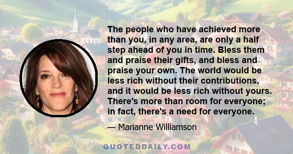 The people who have achieved more than you, in any area, are only a half step ahead of you in time. Bless them and praise their gifts, and bless and praise your own. The world would be less rich without their