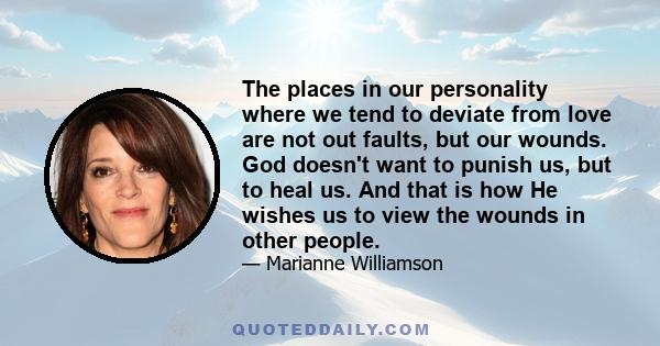 The places in our personality where we tend to deviate from love are not out faults, but our wounds. God doesn't want to punish us, but to heal us. And that is how He wishes us to view the wounds in other people.