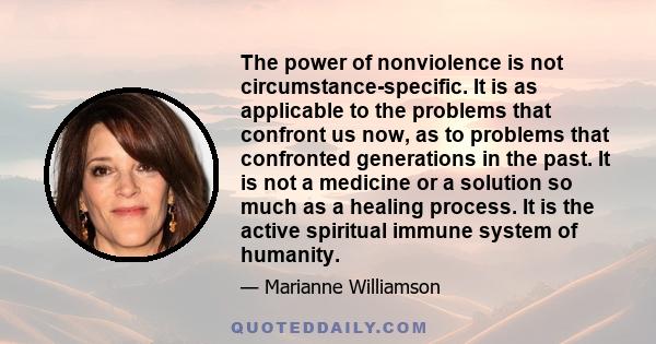 The power of nonviolence is not circumstance-specific. It is as applicable to the problems that confront us now, as to problems that confronted generations in the past. It is not a medicine or a solution so much as a