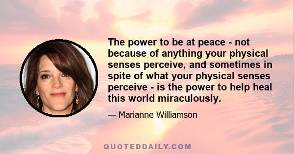 The power to be at peace - not because of anything your physical senses perceive, and sometimes in spite of what your physical senses perceive - is the power to help heal this world miraculously.