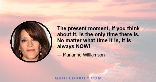 The present moment, if you think about it, is the only time there is. No matter what time it is, it is always NOW!