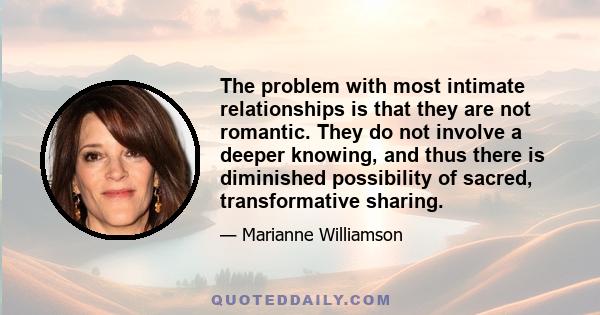 The problem with most intimate relationships is that they are not romantic. They do not involve a deeper knowing, and thus there is diminished possibility of sacred, transformative sharing.