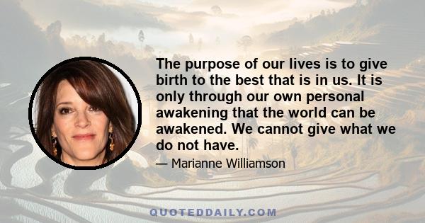 The purpose of our lives is to give birth to the best that is in us. It is only through our own personal awakening that the world can be awakened. We cannot give what we do not have.