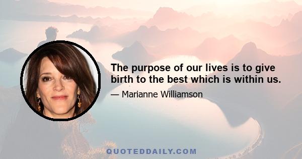 The purpose of our lives is to give birth to the best which is within us.