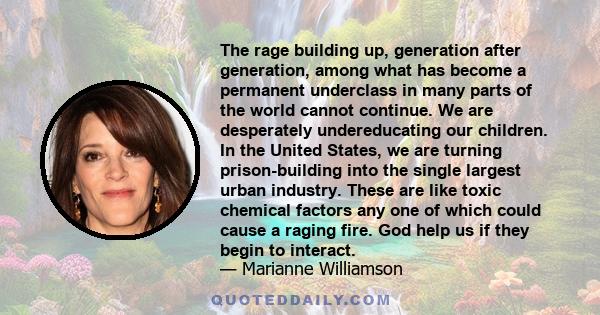 The rage building up, generation after generation, among what has become a permanent underclass in many parts of the world cannot continue. We are desperately undereducating our children. In the United States, we are