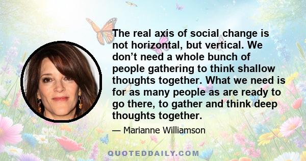 The real axis of social change is not horizontal, but vertical. We don’t need a whole bunch of people gathering to think shallow thoughts together. What we need is for as many people as are ready to go there, to gather